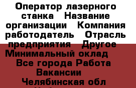 Оператор лазерного станка › Название организации ­ Компания-работодатель › Отрасль предприятия ­ Другое › Минимальный оклад ­ 1 - Все города Работа » Вакансии   . Челябинская обл.,Чебаркуль г.